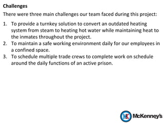 Challenges
There were three main challenges our team faced during this project:
1. To provide a turnkey solution to convert an outdated heating
system from steam to heating hot water while maintaining heat to
the inmates throughout the project.
2. To maintain a safe working environment daily for our employees in
a confined space.
3. To schedule multiple trade crews to complete work on schedule
around the daily functions of an active prison.
 