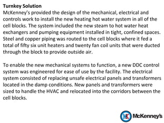 Turnkey Solution
McKenney’s provided the design of the mechanical, electrical and
controls work to install the new heating hot water system in all of the
cell blocks. The system included the new steam to hot water heat
exchangers and pumping equipment installed in tight, confined spaces.
Steel and copper piping was routed to the cell blocks where it fed a
total of fifty six unit heaters and twenty fan coil units that were ducted
through the block to provide outside air.
To enable the new mechanical systems to function, a new DDC control
system was engineered for ease of use by the facility. The electrical
system consisted of replacing unsafe electrical panels and transformers
located in the damp conditions. New panels and transformers were
sized to handle the HVAC and relocated into the corridors between the
cell blocks.
 