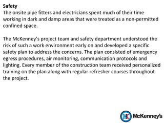 Safety
The onsite pipe fitters and electricians spent much of their time
working in dark and damp areas that were treated as a non-permitted
confined space.
The McKenney’s project team and safety department understood the
risk of such a work environment early on and developed a specific
safety plan to address the concerns. The plan consisted of emergency
egress procedures, air monitoring, communication protocols and
lighting. Every member of the construction team received personalized
training on the plan along with regular refresher courses throughout
the project.
 