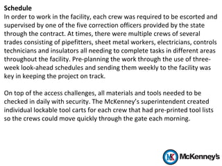 Schedule
In order to work in the facility, each crew was required to be escorted and
supervised by one of the five correction officers provided by the state
through the contract. At times, there were multiple crews of several
trades consisting of pipefitters, sheet metal workers, electricians, controls
technicians and insulators all needing to complete tasks in different areas
throughout the facility. Pre-planning the work through the use of three-
week look-ahead schedules and sending them weekly to the facility was
key in keeping the project on track.
On top of the access challenges, all materials and tools needed to be
checked in daily with security. The McKenney’s superintendent created
individual lockable tool carts for each crew that had pre-printed tool lists
so the crews could move quickly through the gate each morning.
 