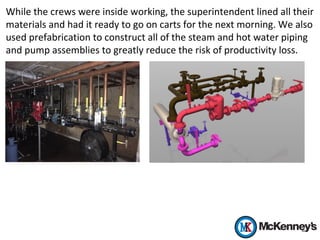 While the crews were inside working, the superintendent lined all their
materials and had it ready to go on carts for the next morning. We also
used prefabrication to construct all of the steam and hot water piping
and pump assemblies to greatly reduce the risk of productivity loss.
 
