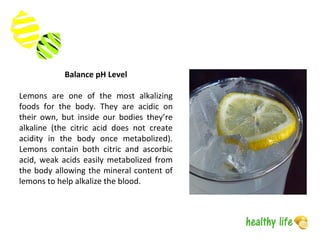 Balance pH Level
Lemons are one of the most alkalizing
foods for the body. They are acidic on
their own, but inside our bodies they’re
alkaline (the citric acid does not create
acidity in the body once metabolized).
Lemons contain both citric and ascorbic
acid, weak acids easily metabolized from
the body allowing the mineral content of
lemons to help alkalize the blood.
 