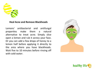 Heal Acne and Remove Blackheads
Lemons' antibacterial and antifungal
properties make them a natural
alternative to treat acne. Simply slice
open a lemon and rub it across your face.
Or you can add a few drops of honey to a
lemon half before applying it directly to
the area where you have blackheads.
Wait five to 10 minutes before rinsing off
with cold water.
 