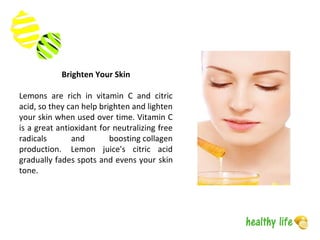 Brighten Your Skin
Lemons are rich in vitamin C and citric
acid, so they can help brighten and lighten
your skin when used over time. Vitamin C
is a great antioxidant for neutralizing free
radicals and boosting collagen
production. Lemon juice's citric acid
gradually fades spots and evens your skin
tone.
 
