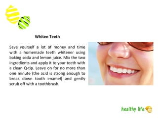 Whiten Teeth
Save yourself a lot of money and time
with a homemade teeth whitener using
baking soda and lemon juice. Mix the two
ingredients and apply it to your teeth with
a clean Q-tip. Leave on for no more than
one minute (the acid is strong enough to
break down tooth enamel) and gently
scrub off with a toothbrush.
 