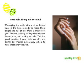 Make Nails Strong and Beautiful
Massaging the nails with a bit of lemon
juice is the best remedy to make them
bright and full of life. Make a mixture of
your favorite cooking oil (try olive oil) with
lemon juice, and soak your nails. This is a
good practice if your nails are dry and
brittle, but it's also a great way to help fix
nails that have yellowed.
 