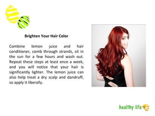 Brighten Your Hair Color
Combine lemon juice and hair
conditioner, comb through strands, sit in
the sun for a few hours and wash out.
Repeat these steps at least once a week,
and you will notice that your hair is
significantly lighter. The lemon juice can
also help treat a dry scalp and dandruff,
so apply it liberally.
 