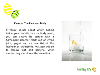 Cleanse The Face and Body
If you're unsure about what's lurking
inside your favorite face or body wash,
you can always be certain with a
homemade cleanser made out of lemon
juice, yogurt and an essential oil like
lavender or chamomile. Massage this on
to remove dirt and bacteria, while
moisturizing your skin at the same time.
 