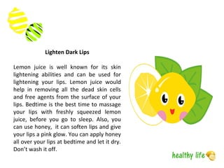Lighten Dark Lips
Lemon juice is well known for its skin
lightening abilities and can be used for
lightening your lips. Lemon juice would
help in removing all the dead skin cells
and free agents from the surface of your
lips. Bedtime is the best time to massage
your lips with freshly squeezed lemon
juice, before you go to sleep. Also, you
can use honey, it can soften lips and give
your lips a pink glow. You can apply honey
all over your lips at bedtime and let it dry.
Don’t wash it off.
 