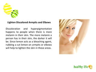 Lighten Discolored Armpits and Elbows
Discoloration and hyperpigmentation
happens to people when there is more
melanin in their skin. The more melanin a
person has in their skin, the darker it will
be. Since lemon acts as a bleaching agent,
rubbing a cut lemon on armpits or elbows
will help to lighten the skin in those areas.
 