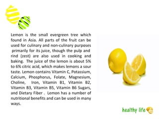 Lemon is the small evergreen tree which
found in Asia. All parts of the fruit can be
used for culinary and non-culinary purposes
primarily for its juice, though the pulp and
rind (zest) are also used in cooking and
baking. The juice of the lemon is about 5%
to 6% citric acid, which makes lemons a sour
taste. Lemon contains Vitamin C, Potassium,
Calcium, Phosphorus, Folate, Magnesium,
Choline, Iron, Vitamin B1, Vitamin B2,
Vitamin B3, Vitamin B5, Vitamin B6 Sugars,
and Dietary Fiber . Lemon has a number of
nutritional benefits and can be used in many
ways.
 