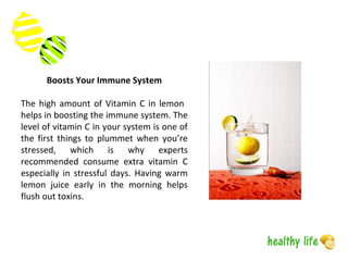 The high amount of Vitamin C in lemon
helps in boosting the immune system. The
level of vitamin C in your system is one of
the first things to plummet when you’re
stressed, which is why experts
recommended consume extra vitamin C
especially in stressful days. Having warm
lemon juice early in the morning helps
flush out toxins.
Boosts Your Immune System
 