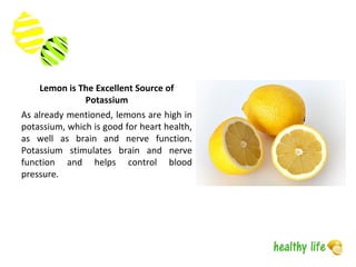 Lemon is The Excellent Source of
Potassium
As already mentioned, lemons are high in
potassium, which is good for heart health,
as well as brain and nerve function.
Potassium stimulates brain and nerve
function and helps control blood
pressure.
 