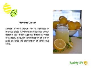 Prevents Cancer
Lemon is well-known for its richness in
multipurpose flavonoid compounds which
defend your body against different types
of cancer. Regular consumption of lemon
juice ensures the prevention of cancerous
cells.
 