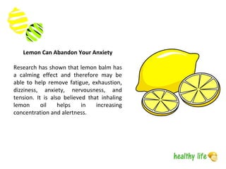 Lemon Can Abandon Your Anxiety
Research has shown that lemon balm has
a calming effect and therefore may be
able to help remove fatigue, exhaustion,
dizziness, anxiety, nervousness, and
tension. It is also believed that inhaling
lemon oil helps in increasing
concentration and alertness.
 