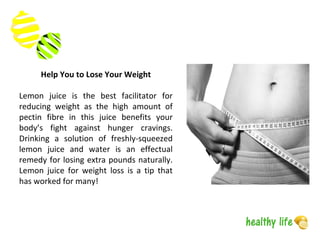 Help You to Lose Your Weight
Lemon juice is the best facilitator for
reducing weight as the high amount of
pectin fibre in this juice benefits your
body’s fight against hunger cravings.
Drinking a solution of freshly-squeezed
lemon juice and water is an effectual
remedy for losing extra pounds naturally.
Lemon juice for weight loss is a tip that
has worked for many!
 