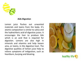 Aids Digestion
Lemon juice flushes out unwanted
materials and toxins from the body. It’s
atomic composition is similar to saliva and
the hydrochloric acid of digestive juices. It
encourages the liver to produce bile
which is an acid that is required for
digestion. Lemons are also high in
minerals and vitamins and help loosen
ama, or toxins, in the digestive tract. The
digestive qualities of lemon juice help to
relieve symptoms of indigestion, such as
heartburn, burping and bloating.
 