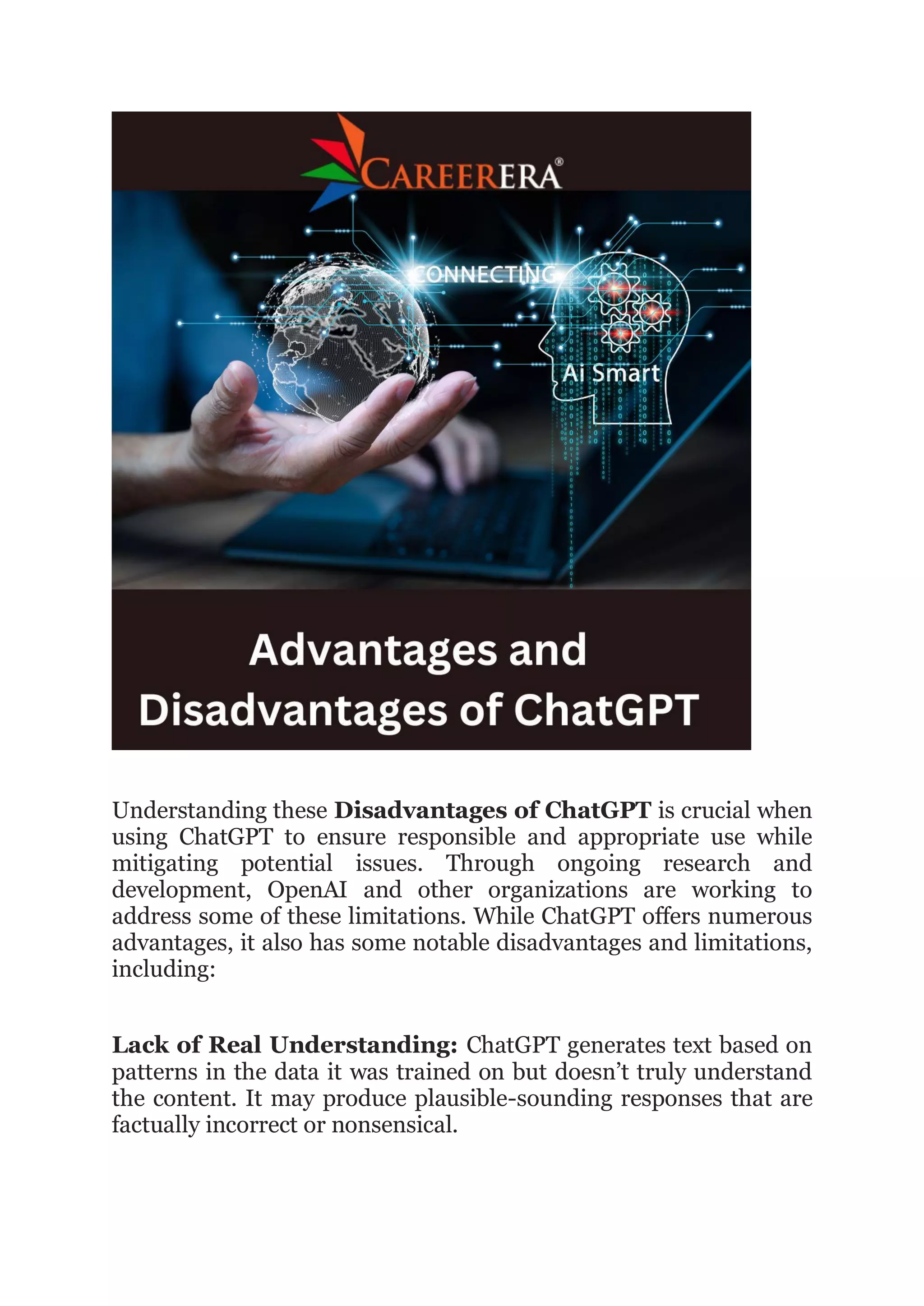 Understanding these Disadvantages of ChatGPT is crucial when
using ChatGPT to ensure responsible and appropriate use while
mitigating potential issues. Through ongoing research and
development, OpenAI and other organizations are working to
address some of these limitations. While ChatGPT offers numerous
advantages, it also has some notable disadvantages and limitations,
including:
Lack of Real Understanding: ChatGPT generates text based on
patterns in the data it was trained on but doesn’t truly understand
the content. It may produce plausible-sounding responses that are
factually incorrect or nonsensical.
 