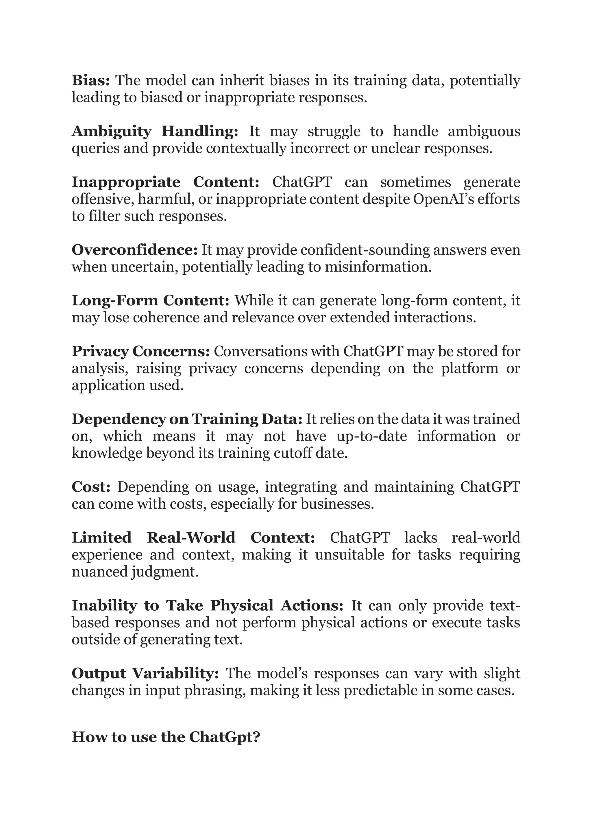 Bias: The model can inherit biases in its training data, potentially
leading to biased or inappropriate responses.
Ambiguity Handling: It may struggle to handle ambiguous
queries and provide contextually incorrect or unclear responses.
Inappropriate Content: ChatGPT can sometimes generate
offensive, harmful, or inappropriate content despite OpenAI’s efforts
to filter such responses.
Overconfidence: It may provide confident-sounding answers even
when uncertain, potentially leading to misinformation.
Long-Form Content: While it can generate long-form content, it
may lose coherence and relevance over extended interactions.
Privacy Concerns: Conversations with ChatGPT may be stored for
analysis, raising privacy concerns depending on the platform or
application used.
Dependency on Training Data: It relies on the data it was trained
on, which means it may not have up-to-date information or
knowledge beyond its training cutoff date.
Cost: Depending on usage, integrating and maintaining ChatGPT
can come with costs, especially for businesses.
Limited Real-World Context: ChatGPT lacks real-world
experience and context, making it unsuitable for tasks requiring
nuanced judgment.
Inability to Take Physical Actions: It can only provide text-
based responses and not perform physical actions or execute tasks
outside of generating text.
Output Variability: The model’s responses can vary with slight
changes in input phrasing, making it less predictable in some cases.
How to use the ChatGpt?
 