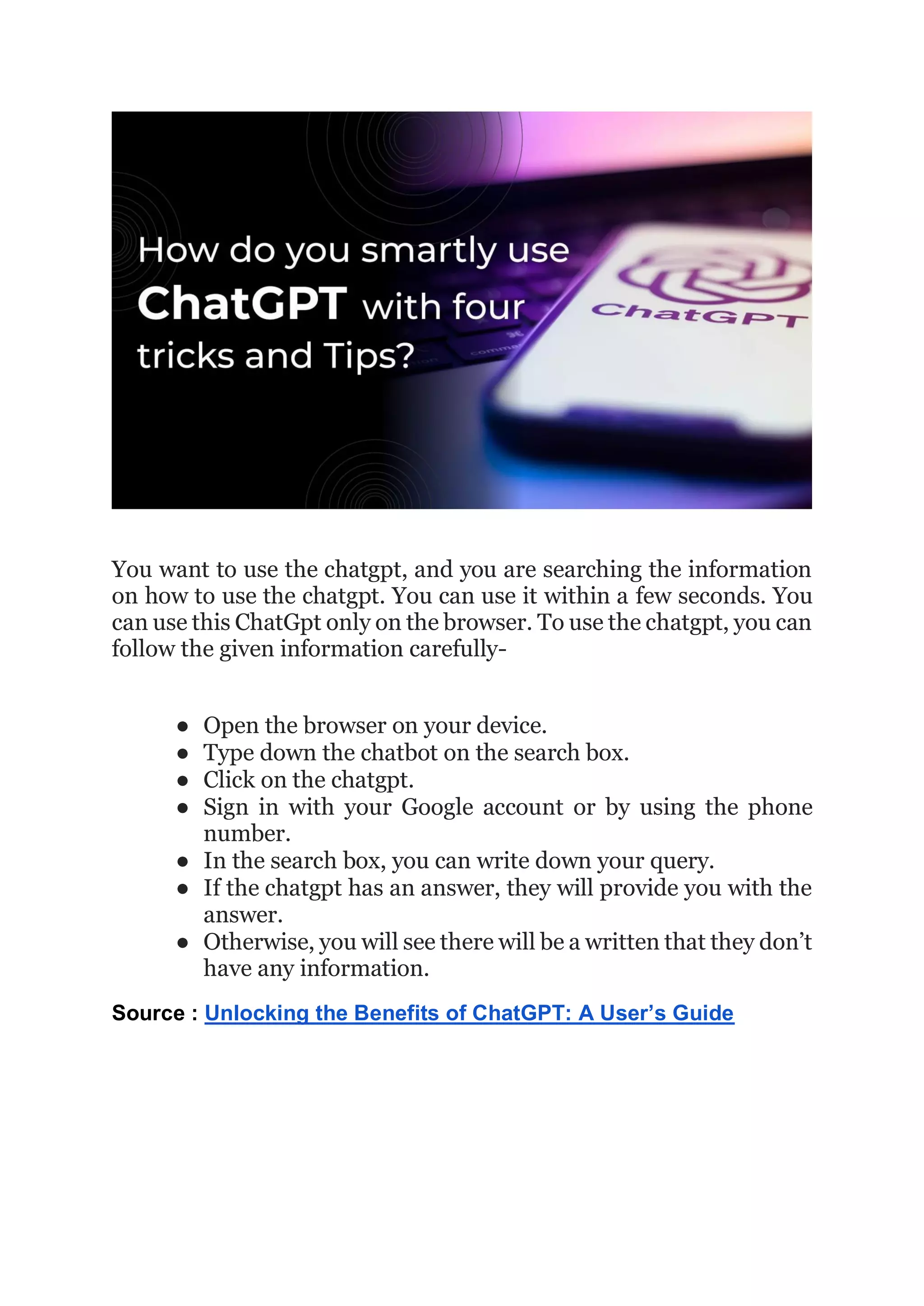 You want to use the chatgpt, and you are searching the information
on how to use the chatgpt. You can use it within a few seconds. You
can use this ChatGpt only on the browser. To use the chatgpt, you can
follow the given information carefully-
● Open the browser on your device.
● Type down the chatbot on the search box.
● Click on the chatgpt.
● Sign in with your Google account or by using the phone
number.
● In the search box, you can write down your query.
● If the chatgpt has an answer, they will provide you with the
answer.
● Otherwise, you will see there will be a written that they don’t
have any information.
Source : Unlocking the Benefits of ChatGPT: A User’s Guide
 