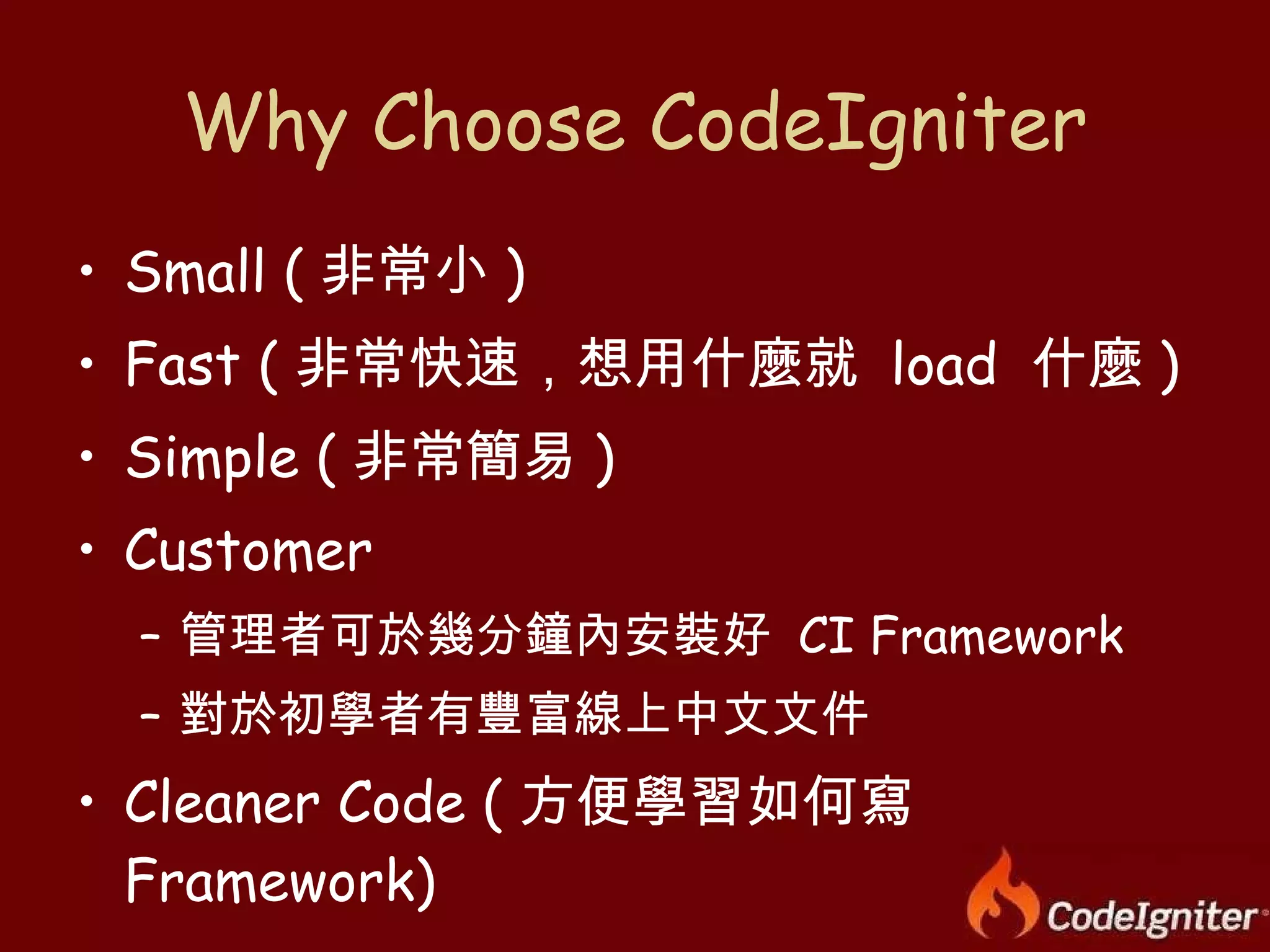 Why Choose CodeIgniter Small ( 非常小 ) Fast ( 非常快速，想用什麼就  load  什麼 ) Simple ( 非常簡易 ) Customer 管理者可於幾分鐘內安裝好  CI Framework 對於初學者有豐富線上中文文件 Cleaner Code ( 方便學習如何寫  Framework) 