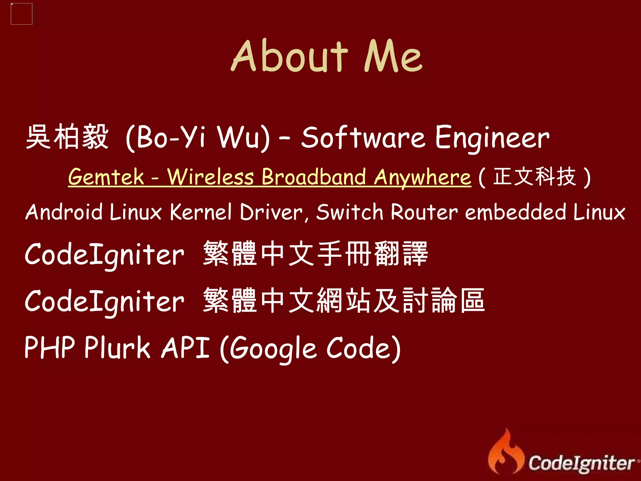 吳柏毅  (Bo-Yi Wu) – Software Engineer Gemtek  - Wireless Broadband Anywhere  ( 正文科技 ) Android Linux Kernel Driver, Switch Router embedded Linux CodeIgniter  繁體中文手冊翻譯 CodeIgniter  繁體中文網站及討論區 PHP Plurk API (Google Code) About Me 