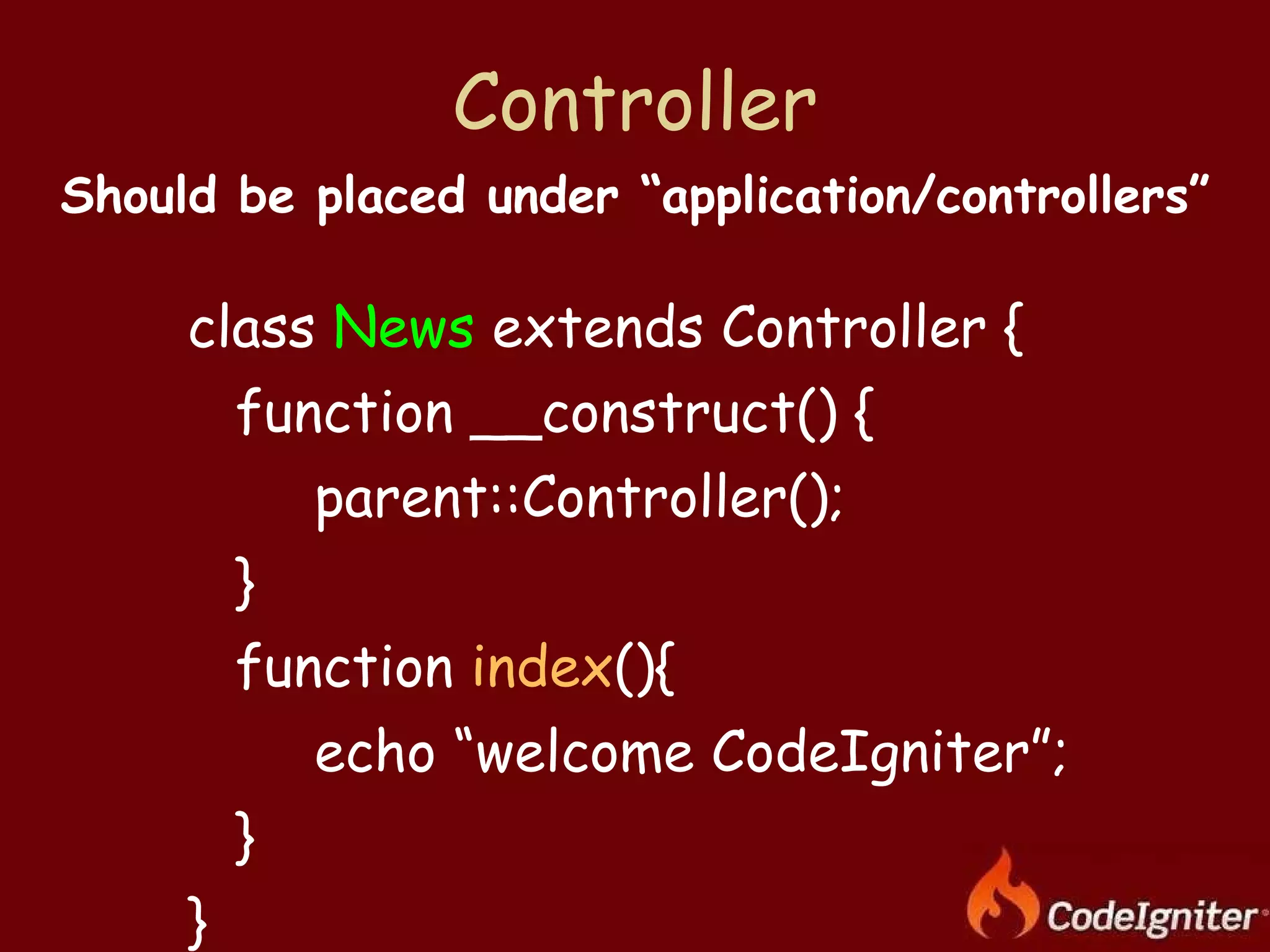 Controller class  News  extends Controller {  function __construct() { parent::Controller(); } function  index (){ echo “welcome CodeIgniter”; } } Should be placed under “application/controllers” 