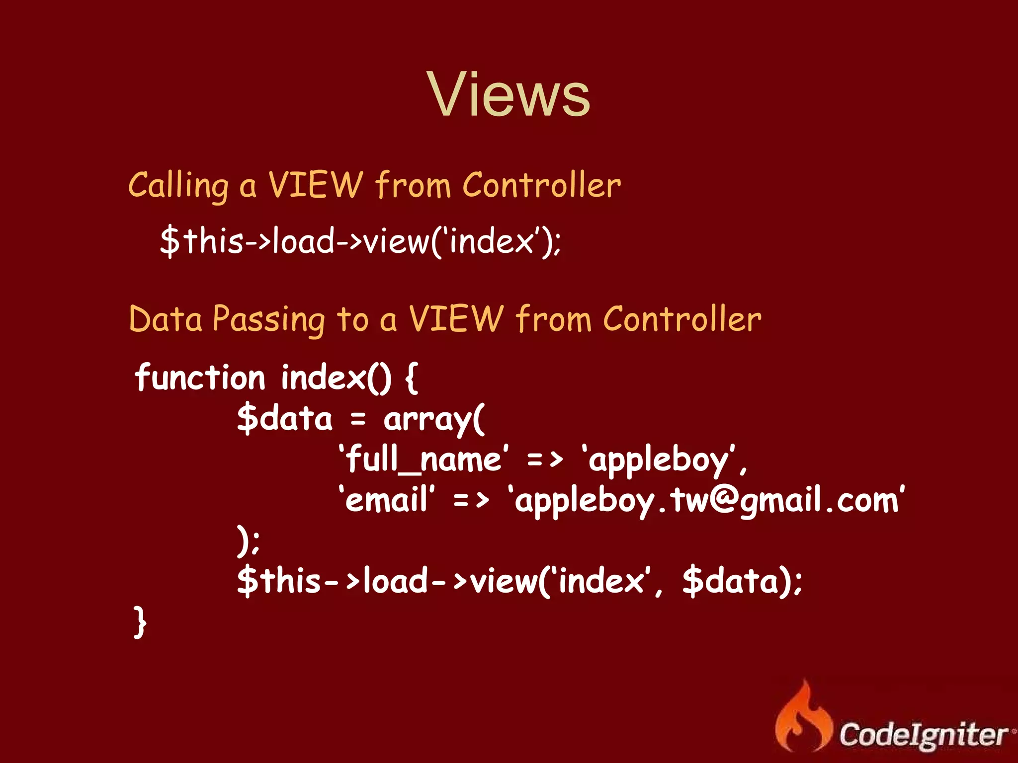 Views Calling a VIEW from Controller $this->load->view(‘index’); Data Passing to a VIEW from Controller function index() { $data = array( ‘ full_name’ => ‘appleboy’, ‘ email’ => ‘appleboy.tw@gmail.com’ ); $this->load->view(‘index’, $data); } 