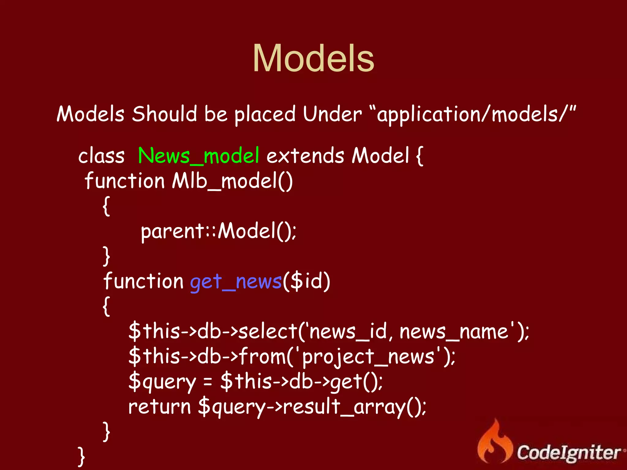 Models Models Should be placed Under “application/models/” class  News_model  extends Model { function Mlb_model() { parent::Model(); }  function  get_news ($id) { $this->db->select(‘news_id, news_name'); $this->db->from('project_news'); $query = $this->db->get(); return $query->result_array(); }  } 