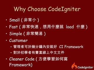 Why Choose CodeIgniter Small ( 非常小 ) Fast ( 非常快速，想用什麼就  load  什麼 ) Simple ( 非常簡易 ) Customer 管理者可於幾分鐘內安裝好  CI Framework 對於初學者有豐富線上中文文件 Cleaner Code ( 方便學習如何寫  Framework) 