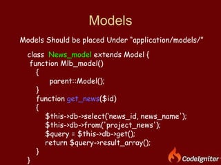 Models Models Should be placed Under “application/models/” class  News_model  extends Model { function Mlb_model() { parent::Model(); }  function  get_news ($id) { $this->db->select(‘news_id, news_name'); $this->db->from('project_news'); $query = $this->db->get(); return $query->result_array(); }  } 