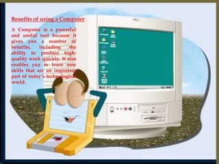 Benefits of using a Computer A Computer is a powerful and useful tool because it gives you a number of benefits, including the ability to produce high-quality work quickly. It also enables you to learn new skills that are an important part of today’s technological world. 