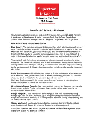 Benefit of G Suite for Business
G suite is an application developed by Google first launched on August 28, 2006. Formerly,
it was known as Google Apps. G suite comprises Gmail, Google Drive, Google Docs,
Sheets, slides and forms, Google Calendar, Hangouts, Google Keep and Google vault.
Here Some G Suite for Business Features
Data Security: You can store, access and share your files safely with Google drive from any
drive. G suite for business stores information in Google Data Centres to keep your data safe.
Moreover, if the servers fail, you would not loss your data and all the information remain in
the cloud. In fact, you have access to your employees’ devices from G suite. Although G
suite for business offers the best level of security, you should avoid using it via public Wi-Fi.
Teamwork: G suite for business allows you and other employees to work together at the
same time. You can set the capability level of your employees for editing the documents and
making recommended changes. Also, they can communicate with other employees working
on the same document. In this way, teamwork strategy helps to develop speed and accuracy
of a project.
Easier Communication: Gmail is the paid version of G suite for business. When you create
an account with Gmail, your Email address looks like yourname@gmail.com. For business
sites, your Email address looks like yourname@yourdomaincom.
Having an Email address with the domain name (Company’s name) is professional and
trustworthy among your clients and business partners.
Organize with Google Calendar: You can organize your important dates and reminders for
the scheduled projects. G suite for business allows you to create a group calendar for
regular meetings and seminars.
Google Hangout: G suite for business allows hangouts from your browser or by using
Google apps. You can start Group chat (up to 150 participants) and video conference with
hangouts. In addition, it allows up to 10 participants for free video calling/ screen sharing and
25 participants with a paid version
Google Vault: Vault enables you to retain track on corporate data form G suite products
which include Gmail, Google drive, team or Group chat and hangouts meet.
Availability: You have 24/7 access on your documents and files from anywhere in the
world with G suite for business services
 