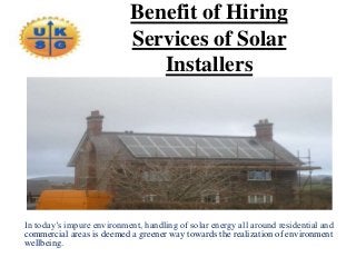 Benefit of Hiring
Services of Solar
Installers
In today’s impure environment, handling of solar energy all around residential and
commercial areas is deemed a greener way towards the realization of environment
wellbeing.
 