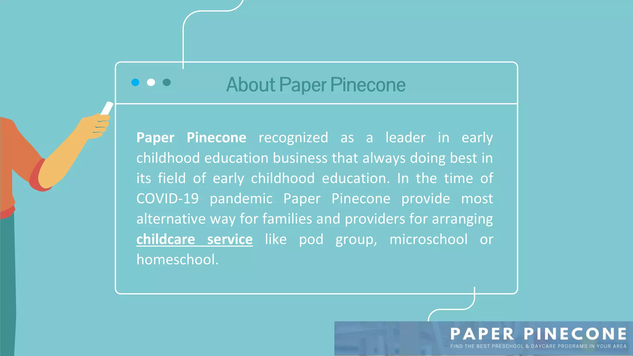 About Paper Pinecone
Paper Pinecone recognized as a leader in early
childhood education business that always doing best in
its field of early childhood education. In the time of
COVID-19 pandemic Paper Pinecone provide most
alternative way for families and providers for arranging
childcare service like pod group, microschool or
homeschool.
 