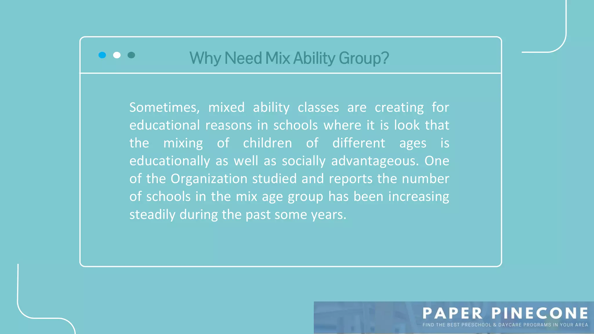 Why Need Mix Ability Group?
Sometimes, mixed ability classes are creating for
educational reasons in schools where it is look that
the mixing of children of different ages is
educationally as well as socially advantageous. One
of the Organization studied and reports the number
of schools in the mix age group has been increasing
steadily during the past some years.
 