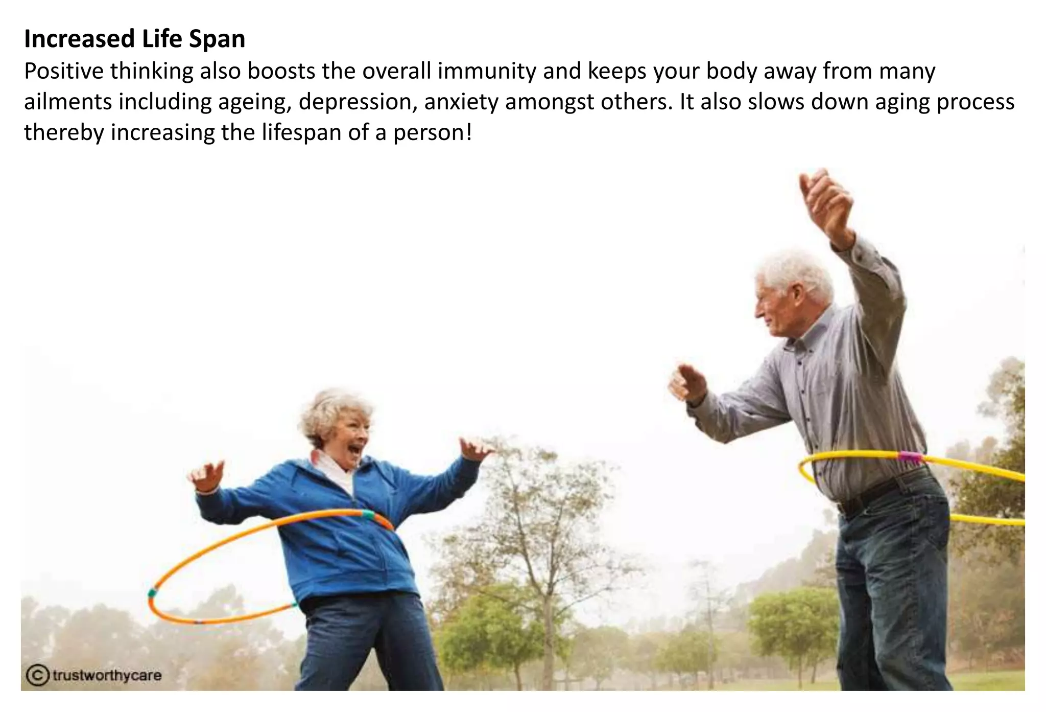 Increased Life Span
Positive thinking also boosts the overall immunity and keeps your body away from many
ailments including ageing, depression, anxiety amongst others. It also slows down aging process
thereby increasing the lifespan of a person!