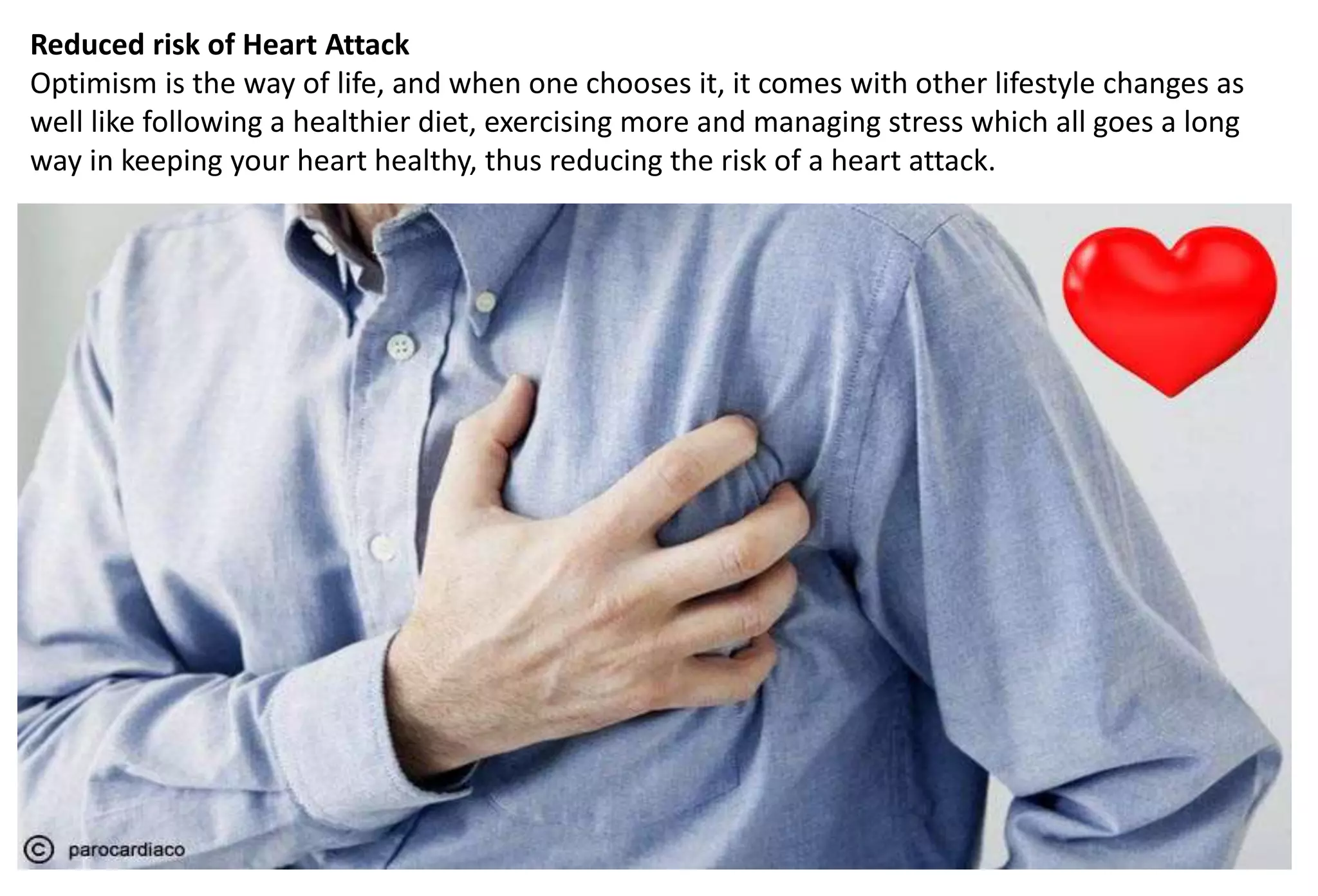 Reduced risk of Heart Attack
Optimism is the way of life, and when one chooses it, it comes with other lifestyle changes as
well like following a healthier diet, exercising more and managing stress which all goes a long
way in keeping your heart healthy, thus reducing the risk of a heart attack.