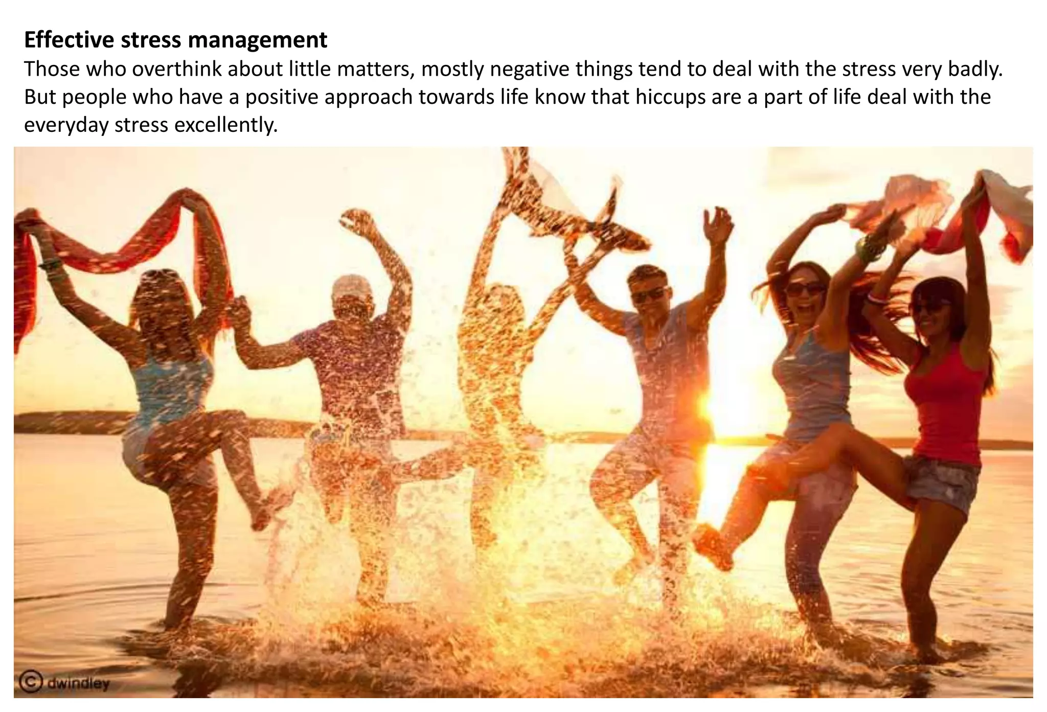 Effective stress management
Those who overthink about little matters, mostly negative things tend to deal with the stress very badly.
But people who have a positive approach towards life know that hiccups are a part of life deal with the
everyday stress excellently.