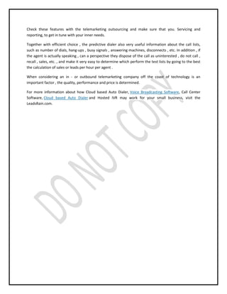 Check these features with the telemarketing outsourcing and make sure that you. Servicing and
reporting, to get in tune with your inner needs.
Together with efficient choice , the predictive dialer also very useful information about the call lists,
such as number of dials, hang-ups , busy signals , answering machines, disconnects , etc. In addition , if
the agent is actually speaking , can a perspective they dispose of the call as uninterested , do not call ,
recall , sales, etc. , and make it very easy to determine which perform the test lists by going to the best
the calculation of sales or leads per hour per agent .
When considering an in - or outbound telemarketing company off the coast of technology is an
important factor , the quality, performance and price is determined.
For more information about how Cloud based Auto Dialer, Voice Broadcasting Software, Call Center
Software, Cloud based Auto Dialer and Hosted IVR may work for your small business, visit the
LeadsRain.com.

 