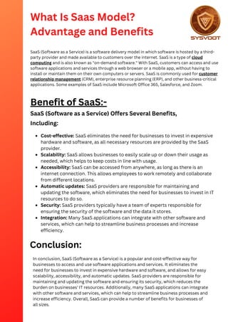 What Is Saas Model?
Advantage and Benefits
SaaS (Software as a Service) is a software delivery model in which software is hosted by a third-
party provider and made available to customers over the internet. SaaS is a type of cloud
computing and is also known as "on-demand software." With SaaS, customers can access and use
software applications and services through a web browser or a mobile app, without having to
install or maintain them on their own computers or servers. SaaS is commonly used for customer
relationship management (CRM), enterprise resource planning (ERP), and other business-critical
applications. Some examples of SaaS include Microsoft Office 365, Salesforce, and Zoom.
Benefit of SaaS:-
SaaS (Software as a Service) Offers Several Benefits,
Including:
Cost-effective: SaaS eliminates the need for businesses to invest in expensive
hardware and software, as all necessary resources are provided by the SaaS
provider.
Scalability: SaaS allows businesses to easily scale up or down their usage as
needed, which helps to keep costs in line with usage.
Accessibility: SaaS can be accessed from anywhere, as long as there is an
internet connection. This allows employees to work remotely and collaborate
from different locations.
Automatic updates: SaaS providers are responsible for maintaining and
updating the software, which eliminates the need for businesses to invest in IT
resources to do so.
Security: SaaS providers typically have a team of experts responsible for
ensuring the security of the software and the data it stores.
Integration: Many SaaS applications can integrate with other software and
services, which can help to streamline business processes and increase
efficiency.
Conclusion:
In conclusion, SaaS (Software as a Service) is a popular and cost-effective way for
businesses to access and use software applications and services. It eliminates the
need for businesses to invest in expensive hardware and software, and allows for easy
scalability, accessibility, and automatic updates. SaaS providers are responsible for
maintaining and updating the software and ensuring its security, which reduces the
burden on businesses' IT resources. Additionally, many SaaS applications can integrate
with other software and services, which can help to streamline business processes and
increase efficiency. Overall, SaaS can provide a number of benefits for businesses of
all sizes.
 