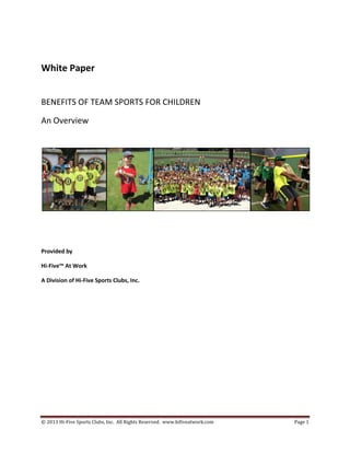 © 2013 Hi-Five Sports Clubs, Inc. All Rights Reserved. www.hifiveatwork.com Page 1
White Paper
BENEFITS OF TEAM SPORTS FOR CHILDREN
An Overview
Provided by
Hi-Five™ At Work
A Division of Hi-Five Sports Clubs, Inc.
 