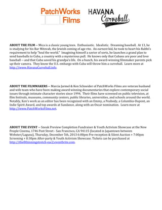 ABOUT THE FILM -- Mica is a classic young teen. Enthusiastic. Idealistic. Dreaming baseball. At 13, he
is studying for his Bar Mitzvah, the Jewish coming of age rite. An earnest kid, he took to heart his Rabbi’s
requirement to help “heal the world.” Imagining himself a savior of sorts, he launches a grand plan to
send baseballs to Cuba, a country with a mysterious pull. He knows only that Cubans are poor and love
baseball -- and that Cuba saved his grandpa’s life. On a hunch, his award-winning filmmaker parents pick
up their camera. They know the U.S. embargo with Cuba will throw him a curveball. Learn more at
http://www.HavanaCurveball.info.

ABOUT THE FILMMAKERS -- Marcia Jarmel & Ken Schneider of PatchWorks Films are veteran husband
and wife team who have been making award winning documentaries that explore contemporary social
issues through intimate character stories since 1994. Their films have screened on public television, at
film festivals, museums, community centers, public libraries, universities, and schools around the world.
Notably, Ken's work as an editor has been recognized with an Emmy, a Peabody, a Columbia-Dupont, an
Indie Spirit Award, and top awards at Sundance, along with an Oscar nomination. Learn more at
http://www.PatchWorksFilms.net.

ABOUT THE EVENT -- Sneak Preview Completion Fundraiser & Youth Activism Showcase at the New
People Cinema, 1746 Post Street - San Francisco, CA 94115 (located in Japantown between
Webster/Laguna), Thursday, December 5th, 2013 6:00pm Pre-reception & Silent Auction + 7:00pm
Screening + 8:30pm After-party & Youth Activism Showcase. Tickets can be purchased at
http://the8thinningstretch-eac2.eventbrite.com.

 