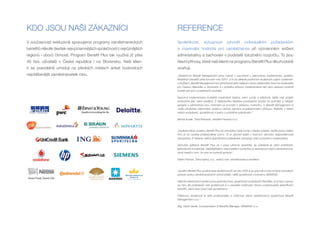 KDO JSOU NAŠI ZÁKAZNÍCI                                                 REFERENCE
V současnosti exkluzivně spravujeme programy zaměstnaneckých            Spolehlivost,          schopnost           vyhovět         individuálním           požadavkům
benefitů několik desítek nejvýznamnějších společností z nejrůznějších   a maximální hodnota pro zaměstnance při významném snížení
regionů i oborů činnosti. Program Benefit Plus tak využívá již přes     administrativy a zachování v podstatě totožného rozpočtu. To jsou
40 tisíc uživatelů v České republice i na Slovensku. Naši klien-        hlavní přínosy, které naši klienti na programu Benefit Plus dlouhodobě
ti se pravidelně umisťují na předních místech anket hodnotících         oceňují.
nejoblíbenější zaměstnavatele roku.                                     „Společnost Benefit Management jsme oslovili v souvislosti s plánovanou implementací systému
                                                                        flexibilních benefitů před koncem roku 2007, a to na základě pozitivních zkušeností s jejich systémem
                                                                        a službami. Benefit Management byl vyhodnocen jako nejlepší v rámci výběrového řízení na dodavatele
                                                                        pro Českou Republiku a Slovensko a v průběhu přípravy implementace nám jeho zástupci poskytli
                                                                        hodně cenných a praktických podnětů.

                                                                        Samotná implementace proběhla maximálně hladce, velmi rychle a efektivně, takže celý projekt
                                                                        hodnotíme jako velmi úspěšný. Z nákladového hlediska považujeme systém za optimální a náklady
                                                                        spojené s administrací jsou minimální ve srovnání s přidanou hodnotou. U Benefit Management si
                                                                        vedle uživatelsky příjemného systému ceníme zejména prozákaznického přístupu, flexibility v řešení
                                                                        našich požadavků, spolehlivosti a snahy o průběžné vylepšování.“

                                                                        Michal Kusák, Total Rewards, Hewlett-Packard s.r.o.



                                                                        „Implementácia systému Benefit Plus do prevádzky mala rýchly a hladký priebeh, keďže práca celého
                                                                        tímu je na vysokej profesionálnej úrovni. To je zároveň jeden z hlavných dôvodov bezproblémovej
                                                                        spolupráce. K riešeniu našich špecifických požiadaviek pristupujú vždy promptne a zodpovedne.

                                                                        Samotná aplikácia Benefit Plus sa v praxi výborne osvedčila, jej ovládanie je veľmi prehľadné,
                                                                        jednoduché a praktické. Najdôležitejším ukazovateľom a prioritou je spokojnosť našich zamestnancov,
                                                                        ktorá svedčí o tom, že sme sa rozhodli správne.“

                                                                        Martin Roman, Tatra banka, a.s., vedúci odd. odmeňovania a benefitov



                                                                        „Systém Benefit Plus využívá naše společnost již od roku 2005 a za uplynulé 4 roky na tento komplexní
                                                                        způsob správy zaměstnaneckých výhod přešly i další společnosti z koncernu SIEMENS.

                                                                        Hlavními přednostmi systému jsou jednoduchost, spolehlivost a především flexibilita, ať už jde o úpravy
                                                                        na míru dle požadavků naší společnosti či o neustálé rozšiřování okruhu poskytovatelů jednotlivých
                                                                        benefitů, které zase ocení naši zaměstnanci.

                                                                        Příjemnou zkušeností je také profesionalita a vstřícnost všech zaměstnanců společnosti Benefit
                                                                        Management s.r.o.“

                                                                        Mgr. David Vaněk, Compensation & Benefits Manager, SIEMENS s.r.o.
 