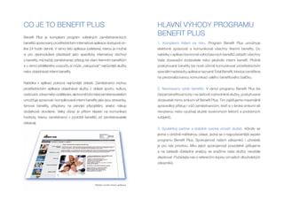 CO JE TO BENEFIT PLUS                                                             HLAVNÍ VYHODY PROGRAMU
Benefit Plus je komplexní program volitelných zaměstnaneckých
                                                                                  BENEFIT PLUS
benefitů spravovaný prostřednictvím internetové aplikace dostupné on-             1. Komplexní řešení na míru. Program Benefit Plus umožnuje
line 24 hodin denně. V rámci této aplikace (cafeterie), kterou je možné           efektivně spravovat a komunikovat všechny firemní benefity. Do
si pro zjednodušení představit jako specifický internetový obchod                 nabídky v aplikaci lze kromě volnočasových benefitů zařadit i všechny
s benefity, má každý zaměstnanec přístup ke všem firemním benefitům               Vaše dosavadní dodavatele nebo jakýkoliv interní benefit. Plošně
a v rámci přiděleného rozpočtu si může „nakupovat“ nejrůznější služby             poskytované benefity lze nově účinně komunikovat prostřednictvím
nebo objednávat interní benefity.                                                 speciální nadstavby aplikace nazvané Total Benefit, která je zaměřena
                                                                                  na personalizovanou komunikaci celého benefitového balíčku.
Nabídka v aplikaci pokrývá nejrůznější oblasti. Zaměstnanci mohou
prostřednictvím aplikace objednávat služby z oblasti sportu, kultury,             2. Neomezený výběr benefitů. V rámci programu Benefit Plus lze
cestování, zdraví nebo vzdělávání, ale kromě toho také zaměstnavatelům            čerpat benefitové body i na daňově zvýhodněné služby, poskytované
umožňuje spravovat i komplikované interní benefity jako jsou stravenky,           dodavateli mimo smluvní síť Benefit Plus. Tím zajišťujeme maximálně
týmové benefity, příspěvky na penzijní připojištění, anebo nákup                  spravedlivý přístup i vůči zaměstnancům, kteří si v široké smluvní síti
dodatkové dovolené. Velký důraz je přitom kladen na komunikaci                    nevyberou nebo využívají služeb soukromých lektorů a podobných
hodnoty, kterou zaměstnanci v podobě benefitů od zaměstnavatele                   subjektů.
získávají.
                                                                                  3. Spolehlivý partner a stabilně vysoká úroveň služeb. Ačkoliv se
                                                                                  jedná o obtížně měřitelnou oblast, jedná se o nejpodstatnější aspekt
                                                                                  programu Benefit Plus. Spokojenost našich zákazníků i uživatelů
                                                                                  je pro nás prioritou. Míru jejich spokojenosti pravidelně zjišťujeme
                                                                                  a na základě důkladné analýzy se snažíme naše služby neustále
                                                                                  zlepšovat. Požádejte nás o referenční dopisy od našich dlouholetých
                                                                                  zákazníků.




                                                 Náhled úvodní strany aplikace.
 