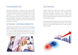 PARTNERSKÁ SÍŤ                                                          REPORTING
Spokojenost zaměstnanců s cafeterií je přímo úměrná počtu               Program Benefit Plus nabízí široké možnosti automatického
smluvních partnerů, a proto na jejím rozšiřování neustále pracujeme.    reportingu. Administrátor zákazníka si může z aplikace snadno
V síti partnerů Benefit Plus tak dnes naleznete více než 2000           exportovat data týkající se aktuálního stavu v aplikaci (stavu
obchodních míst z celé České republiky. Mezi naše partnery              zaměstnanců, zůstatků na účtech) nebo historie čerpání v celém
patří nejvýznamnější tuzemské cestovní kanceláře, sítě multikin,        účtu za konkrétní časové období. Data mohou být exportována i do
populární wellness centra a posilovny, golfové kluby nebo nejrůznější   podoby přehledných grafů.
zdravotnická zařízení. Kompletní seznam našich partnerů Vám rádi
poskytneme na vyžádání.                                                 Kromě přednastavených reportů pro Vás můžeme pravidelně vytvářet
                                                                        také další reporty s předem definovaným obsahem i formou. Takové
ZPŮSOBY ČERPÁNÍ BENEFITŮ                                                reporty pak lze bez dalšího zásahu použít pro import do Vašich
                                                                        interních systémů.
Uživatelé programu Benefit Plus mohou služby čerpat třemi základními
způsoby: prostřednictvím vytištěné elektronické poukázky, platební
karty Benefit Plus anebo mohou využít možnosti čerpání služby na
fakturu. Každý z těchto způsobů přináší zaměstnanci jinou výhodu,
od okamžité možnosti čerpání až po svobodu zvolit si libovolného
dodavatele i mimo naši smluvní síť.
 