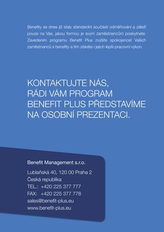 Benefity se dnes již staly standardní součástí odměňování a záleží
pouze na Vás, jakou formou je svým zaměstnancům poskytnete.
Zavedením programu Benefit Plus zvýšíte spokojenost Vašich
zaměstnanců s benefity a tím získáte i jejich lepší pracovní výkon.




KONTAKTUJTE NÁS,
RÁDI VÁM PROGRAM
BENEFIT PLUS PŘEDSTAVÍME
NA OSOBNÍ PREZENTACI.




Beneﬁt Management s.r.o.
Lublaňská 40, 120 00 Praha 2
Česká republika
TEL.: +420 225 377 777
FAX: +420 225 377 778
sales@benefit-plus.eu
www.benefit-plus.eu
 