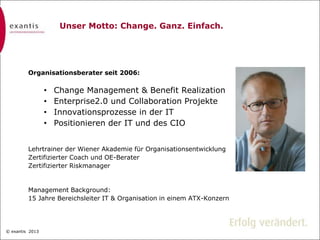 © exantis
Text hier eingeben
© exantis 2013
Unser Motto: Change. Ganz. Einfach.
Organisationsberater seit 2006:
• Change Management & Benefit Realization
• Enterprise2.0 und Collaboration Projekte
• Innovationsprozesse in der IT
• Positionieren der IT und des CIO
Lehrtrainer der Wiener Akademie für Organisationsentwicklung
Zertifizierter Coach und OE-Berater
Zertifizierter Riskmanager
Management Background:
15 Jahre Bereichsleiter IT & Organisation in einem ATX-Konzern
 