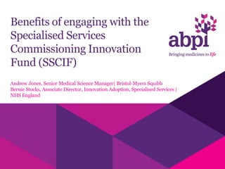 Benefits of engaging with the
Specialised Services
Commissioning Innovation
Fund (SSCIF)
Andrew Jones, Senior Medical Science Manager| Bristol-Myers Squibb
Bernie Stocks, Associate Director, Innovation Adoption, Specialised Services |
NHS England
 