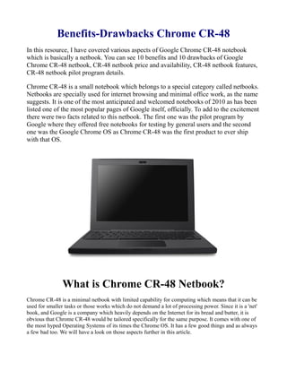 Benefits-Drawbacks Chrome CR-48
In this resource, I have covered various aspects of Google Chrome CR-48 notebook
which is basically a netbook. You can see 10 benefits and 10 drawbacks of Google
Chrome CR-48 netbook, CR-48 netbook price and availability, CR-48 netbook features,
CR-48 netbook pilot program details.

Chrome CR-48 is a small notebook which belongs to a special category called netbooks.
Netbooks are specially used for internet browsing and minimal office work, as the name
suggests. It is one of the most anticipated and welcomed notebooks of 2010 as has been
listed one of the most popular pages of Google itself, officially. To add to the excitement
there were two facts related to this netbook. The first one was the pilot program by
Google where they offered free notebooks for testing by general users and the second
one was the Google Chrome OS as Chrome CR-48 was the first product to ever ship
with that OS.




                What is Chrome CR-48 Netbook?
Chrome CR-48 is a minimal netbook with limited capability for computing which means that it can be
used for smaller tasks or those works which do not demand a lot of processing power. Since it is a 'net'
book, and Google is a company which heavily depends on the Internet for its bread and butter, it is
obvious that Chrome CR-48 would be tailored specifically for the same purpose. It comes with one of
the most hyped Operating Systems of its times the Chrome OS. It has a few good things and as always
a few bad too. We will have a look on those aspects further in this article.
 